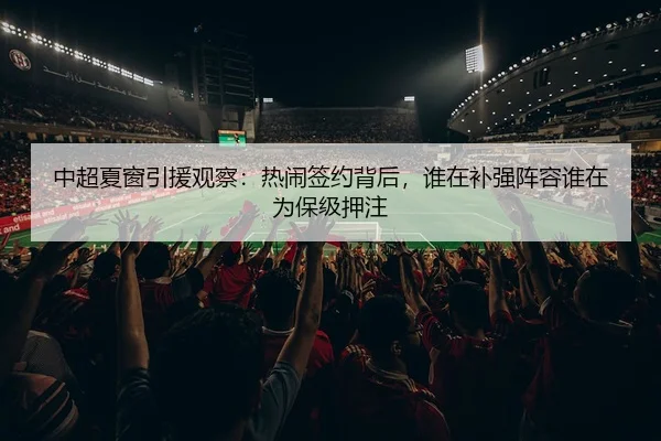 中超夏窗引援观察：热闹签约背后，谁在补强阵容谁在为保级押注